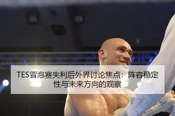 TES冒泡赛失利后外界讨论焦点：阵容稳定性与未来方向的观察